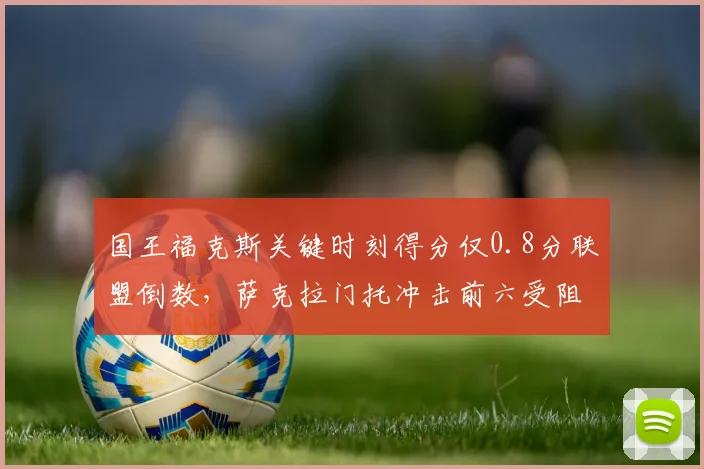 国王福克斯关键时刻得分仅0.8分联盟倒数，萨克拉门托冲击前六受阻