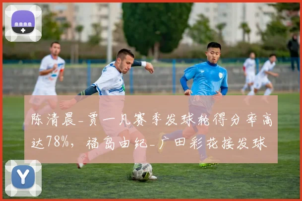 陈清晨_贾一凡赛季发球轮得分率高达78%，福岛由纪_广田彩花接发球轮效率偏低