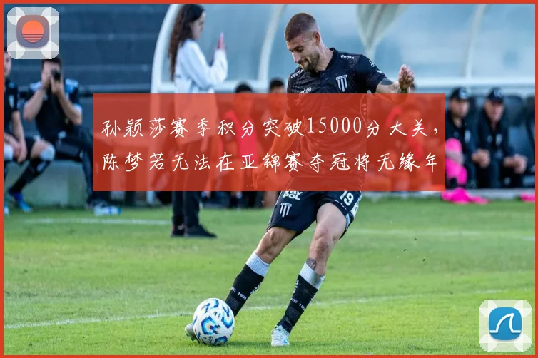 孙颖莎赛季积分突破15000分大关，陈梦若无法在亚锦赛夺冠将无缘年终第一