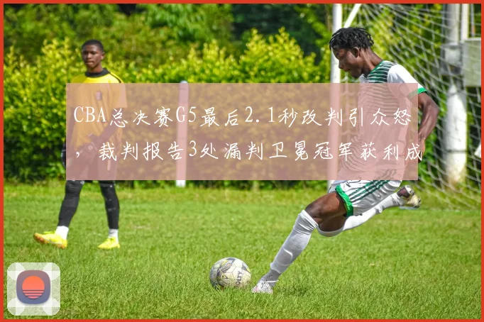 CBA总决赛G5最后2.1秒改判引众怒,裁判报告3处漏判卫冕冠军获利成定局